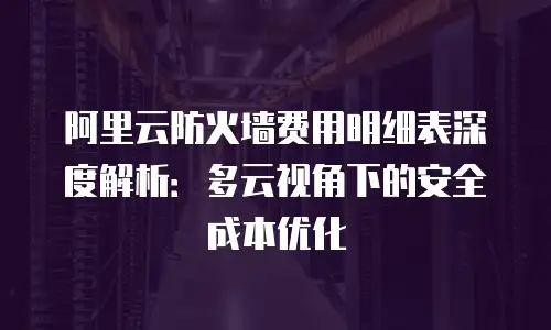 阿里云防火墙费用明细表深度解析：多云视角下的安全成本优化