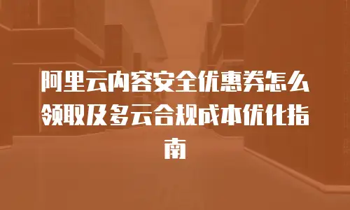 阿里云内容安全优惠券怎么领取及多云合规成本优化指南