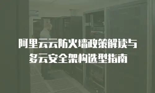 阿里云云防火墙政策解读与多云安全架构选型指南