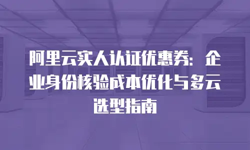 阿里云实人认证优惠券：企业身份核验成本优化与多云选型指南
