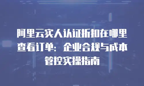 阿里云实人认证折扣在哪里查看订单：企业合规与成本管控实操指南