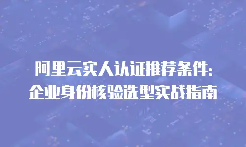 阿里云实人认证推荐条件：企业身份核验选型实战指南