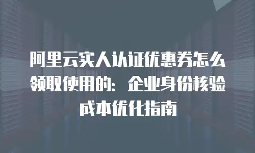 阿里云实人认证优惠券怎么领取使用的：企业身份核验成本优化指南
