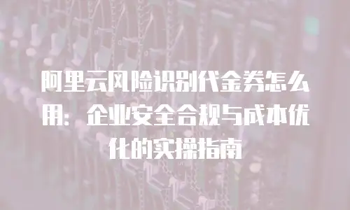 阿里云风险识别代金券怎么用：企业安全合规与成本优化的实操指南