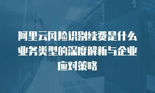 阿里云风险识别续费是什么业务类型的深度解析与企业应对策略