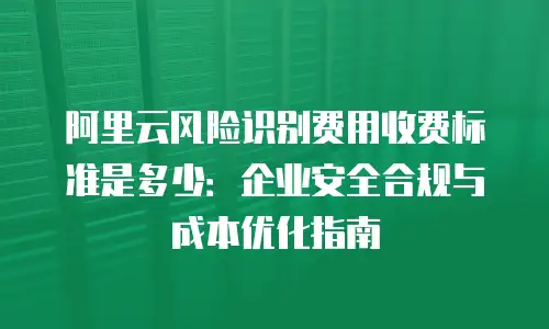 阿里云风险识别费用收费标准是多少：企业安全合规与成本优化指南