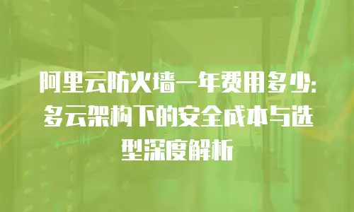 阿里云防火墙一年费用多少：多云架构下的安全成本与选型深度解析