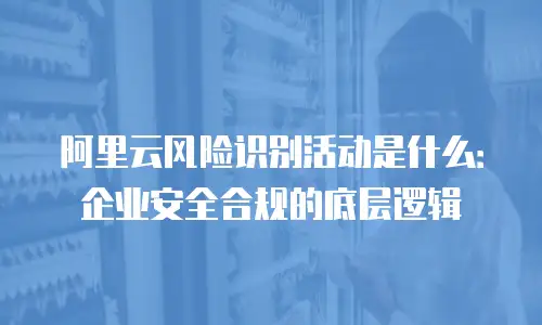 阿里云风险识别活动是什么：企业安全合规的底层逻辑