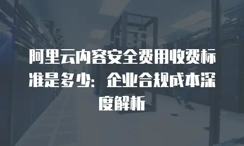阿里云内容安全费用收费标准是多少：企业合规成本深度解析