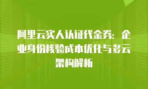 阿里云实人认证代金券：企业身份核验成本优化与多云架构解析
