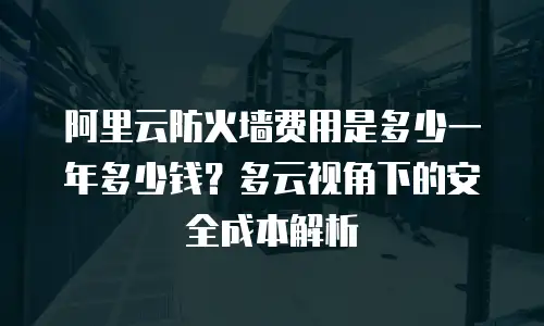阿里云防火墙费用是多少一年多少钱？多云视角下的安全成本解析