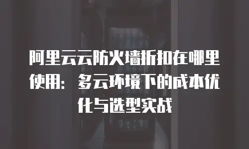 阿里云云防火墙折扣在哪里使用：多云环境下的成本优化与选型实战