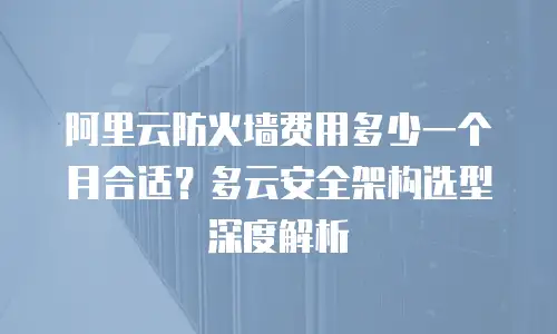 阿里云防火墙费用多少一个月合适？多云安全架构选型深度解析