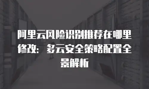 阿里云风险识别推荐在哪里修改：多云安全策略配置全景解析