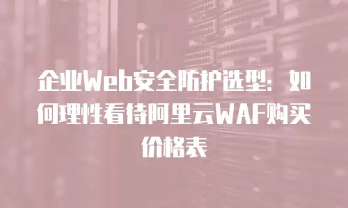 企业Web安全防护选型：如何理性看待阿里云WAF购买价格表