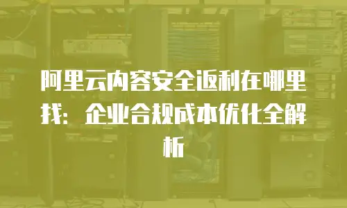 阿里云内容安全返利在哪里找：企业合规成本优化全解析