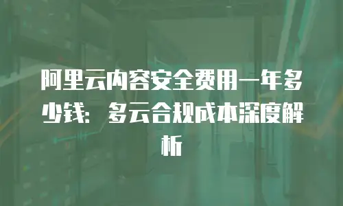 阿里云内容安全费用一年多少钱：多云合规成本深度解析