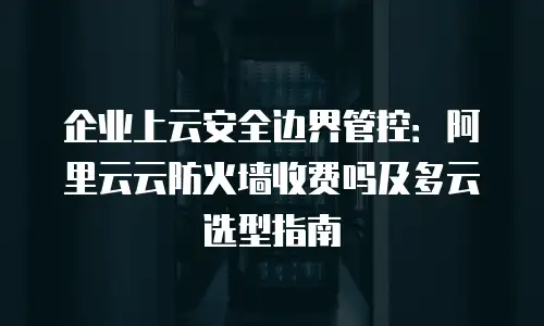 企业上云安全边界管控：阿里云云防火墙收费吗及多云选型指南