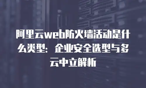 阿里云web防火墙活动是什么类型：企业安全选型与多云中立解析