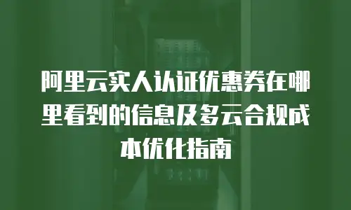 阿里云实人认证优惠券在哪里看到的信息及多云合规成本优化指南