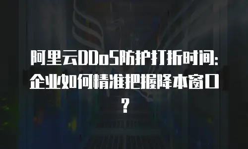 阿里云DDoS防护打折时间：企业如何精准把握降本窗口？