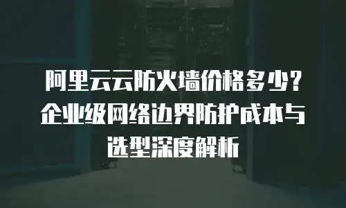 阿里云云防火墙价格多少？企业级网络边界防护成本与选型深度解析