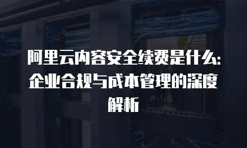 阿里云内容安全续费是什么：企业合规与成本管理的深度解析