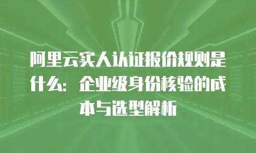 阿里云实人认证报价规则是什么：企业级身份核验的成本与选型解析