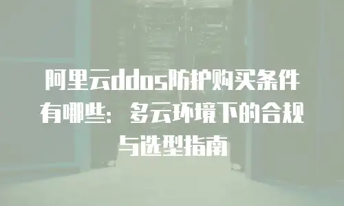 阿里云ddos防护购买条件有哪些：多云环境下的合规与选型指南