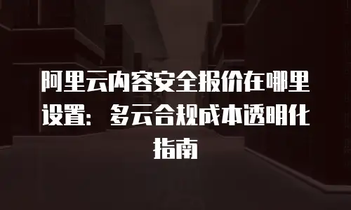 阿里云内容安全报价在哪里设置：多云合规成本透明化指南