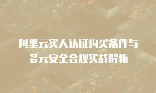 阿里云实人认证购买条件与多云安全合规实战解析