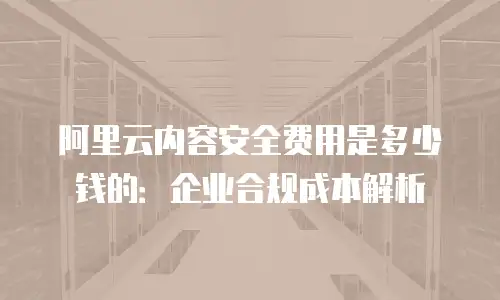 阿里云内容安全费用是多少钱的：企业合规成本解析