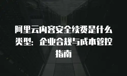 阿里云内容安全续费是什么类型：企业合规与成本管控指南