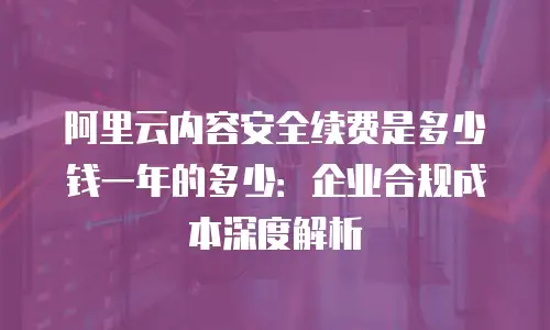 阿里云内容安全续费是多少钱一年的多少：企业合规成本深度解析