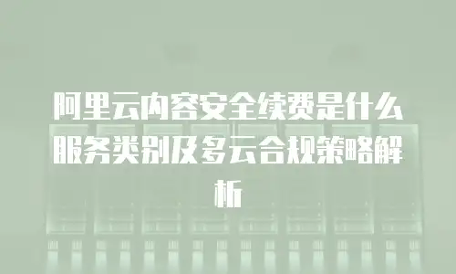 阿里云内容安全续费是什么服务类别及多云合规策略解析
