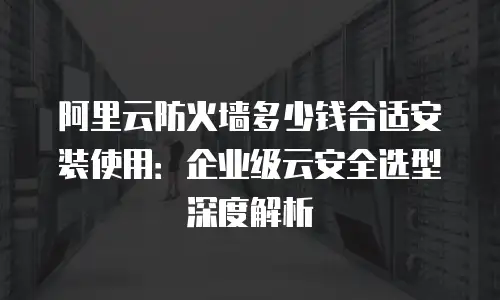 阿里云防火墙多少钱合适安装使用：企业级云安全选型深度解析