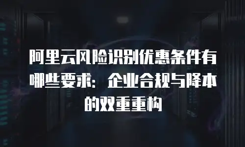 阿里云风险识别优惠条件有哪些要求：企业合规与降本的双重重构