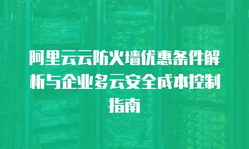 阿里云云防火墙优惠条件解析与企业多云安全成本控制指南