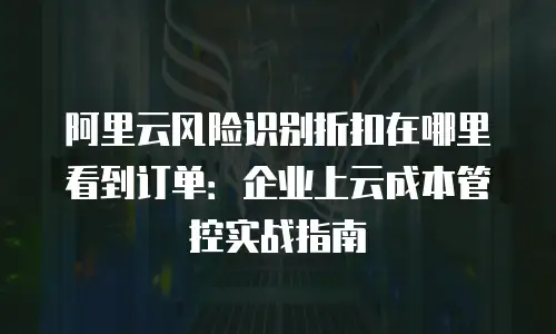 阿里云风险识别折扣在哪里看到订单：企业上云成本管控实战指南