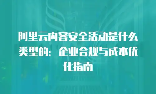 阿里云内容安全活动是什么类型的：企业合规与成本优化指南