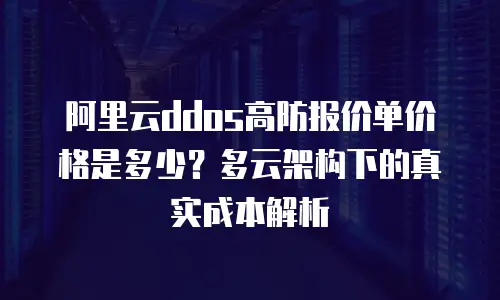阿里云ddos高防报价单价格是多少？多云架构下的真实成本解析