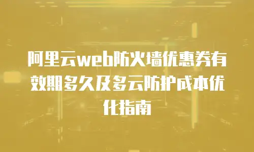 阿里云web防火墙优惠券有效期多久及多云防护成本优化指南