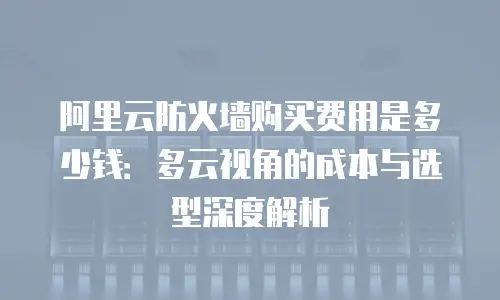 阿里云防火墙购买费用是多少钱：多云视角的成本与选型深度解析