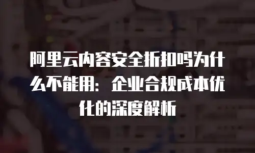 阿里云内容安全折扣吗为什么不能用：企业合规成本优化的深度解析