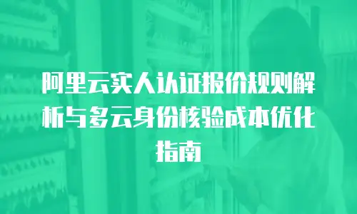 阿里云实人认证报价规则解析与多云身份核验成本优化指南