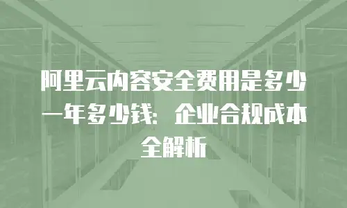 阿里云内容安全费用是多少一年多少钱：企业合规成本全解析