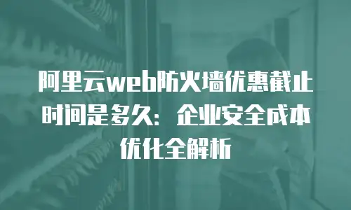 阿里云web防火墙优惠截止时间是多久：企业安全成本优化全解析