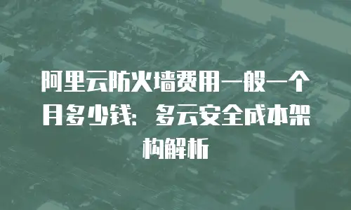 阿里云防火墙费用一般一个月多少钱：多云安全成本架构解析