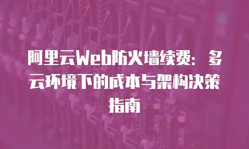 阿里云Web防火墙续费：多云环境下的成本与架构决策指南