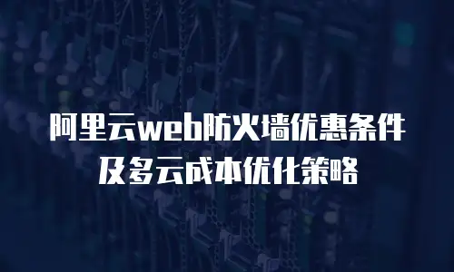 阿里云web防火墙优惠条件及多云成本优化策略